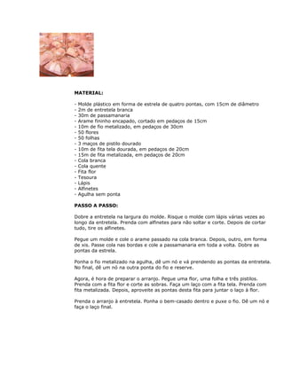MATERIAL:
- Molde plástico em forma de estrela de quatro pontas, com 15cm de diâmetro
- 2m de entretela branca
- 30m de passamanaria
- Arame fininho encapado, cortado em pedaços de 15cm
- 10m de fio metalizado, em pedaços de 30cm
- 50 flores
- 50 folhas
- 3 maços de pistilo dourado
- 10m de fita tela dourada, em pedaços de 20cm
- 15m de fita metalizada, em pedaços de 20cm
- Cola branca
- Cola quente
- Fita flor
- Tesoura
- Lápis
- Alfinetes
- Agulha sem ponta
PASSO A PASSO:
Dobre a entretela na largura do molde. Risque o molde com lápis várias vezes ao
longo da entretela. Prenda com alfinetes para não soltar e corte. Depois de cortar
tudo, tire os alfinetes.
Pegue um molde e cole o arame passado na cola branca. Depois, outro, em forma
de xis. Passe cola nas bordas e cole a passamanaria em toda a volta. Dobre as
pontas da estrela.
Ponha o fio metalizado na agulha, dê um nó e vá prendendo as pontas da entretela.
No final, dê um nó na outra ponta do fio e reserve.
Agora, é hora de preparar o arranjo. Pegue uma flor, uma folha e três pistilos.
Prenda com a fita flor e corte as sobras. Faça um laço com a fita tela. Prenda com
fita metalizada. Depois, aproveite as pontas desta fita para juntar o laço à flor.
Prenda o arranjo à entretela. Ponha o bem-casado dentro e puxe o fio. Dê um nó e
faça o laço final.
 