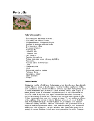 Porta Jóia
Material necessário
- 2 xícaras (chá) de amido de milho
- 2 xícaras (chá) de cola branca
- 2 colheres (sopa) de vaselina líquida
- 1 colher de sopa de caldo de limão
- Creme para as mãos
- Travessa refratária
- Xícara de chá
- Colher de pau
- Colher de sopa
- Faca de serra
- Caixinha de madeira
- Tinta a óleo rosa, verde e branca de titânio
- Tesourinha
- Tubo de retrós de linha vazio
- Lápis
- 1 peça redonda
- Pincel
- Rolinho para esticar massa
- Palitos de dente
- 1 pedaço de isopor
- Sacos plásticos
- Estilete
Passo-a-Passo
Coloque na vasilha refratária as 2 xícaras de amido de milho e as duas de cola
branca. Adicione ainda as 2 colheres de vaselina líquida e a colher de limão.
Com a colher de pau, mexa bem até que a massa fique bem homogênea. Leve
ao forno microondas por um minuto. Retire do forno e mexa bem. Repita a
operação três vezes. A massa está no ponto quando se solta facilmente do
fundo do pirex. Acrescente, aos pouco, uma colher bem cheia de creme e
comece a amassar. Amasse bem. Faça um rolo como se fosse massa de pão.
Embale no saco plástico para não ressecar a massa. Tire um pedaço e coloque
uma porção de tinta branca de titânio. Coloque também um pouco de tinta
rosa. Misture bem até que a massa mude de cor. Guarde no saco plástico.
Corte outro pedaço de massa. Misture a tinta branca em quantidade maior e
depois a rosa em quantidade menor. Você terá dois pedaços rosa de massa<
porém com tons diferentes. Transfira a massa para o saquinho. Corte outro
pedaço de massa. Adicione tinta branca e um pouquinho de verde. Ensaque.
 