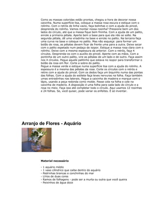 Como as massas coloridas estão prontas, chegou a hora de decorar nossa
caixinha. Numa superfície lisa, coloque a massa rosa escura e estique com o
rolinho. Com o retrós de linha vazio, faça bolinhas e com a ajuda do pincel,
desprenda do rolinho. Vamos montar nossa rosinha? Pressione bem um dos
lados do círculo, até que a massa fique bem fininha. Com a ajuda de um palito,
enrole a primeira pétala. Aperte bem a base para que ela não se solte. Na
segunda pétala, dê uma viradinha na base e enrole no palito. Na terceira faça
uma curva na base e coloque no palito. Mas não esqueça: para formar um
botão de rosa, as pétalas devem ficar de frente uma para a outra. Deixe secar
com o palito espetado num pedaço de isopor. Estique a massa rosa clara com o
rolinho. Deixe com a mesma espessura da anterior. Com o retrós, faça 4
círculos. Desprenda-os com o auxílio do pincel. Aperte com as mãos. Com a
pontinha de um outro palito, vire as pétalas de um lado e de outro. Faça assim
nos 4 círculos. Pegue aquele palitinho que estava no isopor para transformar o
botão da rosa em flor. Corte a sobra do palito.
Pegue a massa verde e estique numa superfície lisa com a ajuda do rolinho. A
espessura é a mesma das pétalas da rosa. Corte os círculos com o retrós e
retire com a ajuda do pincel. Com os dedos faça um biquinho numa das pontas
das folhas. Com a ajuda do estilete faça leves nervuras na folha. Faça também
umas entradinhas nas laterais. Pegue a caixinha de madeira e marque com o
lápis, usando a peça redonda como molde. Passe cola na folha e cole na
caixinha de madeira. A disposição é uma folha para cada lado do círculo e a
rosa no meio. Faça isso até completar todo o círculo. Aqui usamos 12 rosinhas
e 24 folhas. Se, você quiser, pode variar os enfeites. É só inventar.
Arranjo de Flores - Aquário
Material necessário
- 1 aquário médio
- 1 vaso cilíndrico que caiba dentro do aquário
- Pedrinhas brancas e conchinhas do mar
- Lírios de duas cores
- Ramos de folhagens - pode ser a murta ou outra que você queira
- Peixinhos de água doce
 
