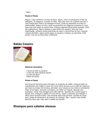 - Água
Passo-a-Passo
Pegue o vaso cilíndrico e encha de água. Agora, corte um pouquinho o talo da
folhagem, na diagonal, e ponha no vaso. Faça isso com uns 3 galhos até que o
vaso esteja bem cheio e as folhagens firmes. Corte as pontinhas murchas ou
machucadas. Pegue um lírio, corte as pontinhas em diagonal e encaixe no vaso.
Faça isso com todos os outros lírios. Coloque algumas flores atrás também, para
dar acabamento. Agora coloque o vaso dentro do aquário. Para dar mais
sustentação, coloque muitas pedrinhas ao redor e conchinhas do mar e pedras
maiores também. Agora ponha água no aquário e coloque os peixinhos. Está
pronto. Fica um arranjo lindo e diferente.
Sabão Caseiro
Material necessário
- 2 litros de óleo ou gordura
- ½ litro de soda cáustica líquida
- 1½ litro de água
- 250ml de álcool
Passo-a-Passo
Use luvas de borracha para manusear os produtos do sabão. Coloque todos os
ingredientes num balde e mexa com uma colher de pau ou um cabo de vassoura,
por mais ou menos 45 minutos, até obter uma massa cor de creme e consistente
(não vai ao fogo). Durante o processo, vai soltar um líquido. Quando isso
acontecer, mexa mais devagar para não espirrar. Quando der o ponto jogue o
líquido fora. Coloque o sabão em uma forma, risque o tamanho que desejar e
deixe secar durante 8 dias. Use somente após esse período. Guarde em lugar
seco, longe de alimentos e do alcance de crianças. Obs.: quanto mais tempo
demorar para usar mais claro o sabão vai ficando.
Shampoo para cabelos oleosos
 
