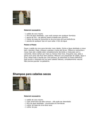 Material necessário
- 1 sabão de coco neutro
- 1 litro de água destilada - que você compra em qualquer farmácia
- 1 gema de ovo - de galinha caipira tratada sem química
- 1 colher de sopa de camomila ou da erva seca de sua preferência
- 1 panela de qualquer tipo em que caiba 1 litro de água
Passo-a-Passo
Pique o sabão de coco para derreter mais rápido. Ponha a água destilada e mexa
bem. Acenda o fogo, coloque a panela e mexa até ferver. Misture a camomila e
mexa mais até o sabão estar completamente derretido e misturado com a
camomila. Deixe esfriar por mais ou menos meia hora. Enquanto isso, bata a
gema num pirex até ficar bem pastosa. Misture-a ao preparado de sabão, água e
erva. Passe todo o líquido por uma peneira, já colocando no frasco definitivo.
Está pronto o shampoo de ovo para cabelos oleosos, completamente natural.
Não precisa guardar na geladeira.
Shampoo para cabelos secos
Material necessário
- 1 sabão de coco neutro
- 1 copo americano de leite comum - não pode ser desnatado
- 1 litro de água destilada - encontrada em farmácias
- 1 colher de sopa de erva-doce seca
- 1 colher de pau
 
