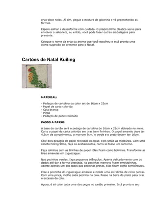 erva-doce nelas. Aí sim, pegue a mistura de glicerina e vá preenchendo as
fôrmas.
Espere esfriar e desenforme com cuidado. O próprio filme plástico serve para
envolver o sabonete, ou então, você pode fazer outras embalagens para
presente.
Coloque o nome da erva ou aroma que você escolheu e está pronta uma
ótima sugestão de presente para o Natal.
Cartões de Natal Kuiling
MATERIAL:
- Pedaços de cartolina ou color set de 16cm x 22cm
- Papel de carta colorido
- Cola branca
- Pinça
- Pedaços de papel reciclado
PASSO A PASSO:
A base do cartão será o pedaço de cartolina de 16cm x 22cm dobrado no meio.
Corte o papel de carta colorido em tiras bem fininhas. O papel amarelo deve ter
4,5cm de comprimento; o marrom 6cm; o verde e o preto devem ter 16cm.
Cole dois pedaços de papel reciclado na base. Eles serão as molduras. Com uma
caneta hidrográfica, faça os acabamentos, como se fosse um contorno.
Faça rolinhos com as tirinhas de papel. Elas ficam como bolinhas. Transforme as
tiras amarelas em ziguezague.
Nas pecinhas verdes, faça pequenos triângulos. Aperte delicadamente com os
dedos até dar a forma desejada. As pecinhas marrons ficam enroladinhas.
Aperte apenas um dos lados das pecinhas pretas. Elas ficam como semicírculos.
Cole a pontinha do ziguezague amarelo e molde uma estrelinha de cinco pontas.
Com uma pinça, molhe cada pecinha na cola. Passe na beira do prato para tirar
o excesso da cola.
Agora, é só colar cada uma das peças no cartão primeiro. Está pronto o seu
 