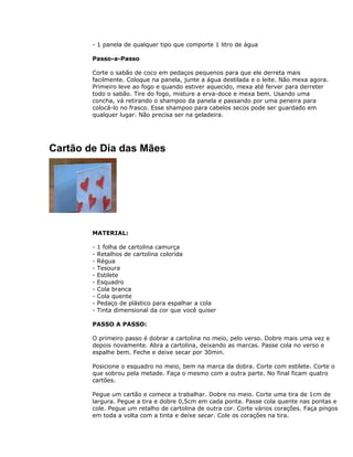 - 1 panela de qualquer tipo que comporte 1 litro de água
Passo-a-Passo
Corte o sabão de coco em pedaços pequenos para que ele derreta mais
facilmente. Coloque na panela, junte a água destilada e o leite. Não mexa agora.
Primeiro leve ao fogo e quando estiver aquecido, mexa até ferver para derreter
todo o sabão. Tire do fogo, misture a erva-doce e mexa bem. Usando uma
concha, vá retirando o shampoo da panela e passando por uma peneira para
colocá-lo no frasco. Esse shampoo para cabelos secos pode ser guardado em
qualquer lugar. Não precisa ser na geladeira.
Cartão de Dia das Mães
MATERIAL:
- 1 folha de cartolina camurça
- Retalhos de cartolina colorida
- Régua
- Tesoura
- Estilete
- Esquadro
- Cola branca
- Cola quente
- Pedaço de plástico para espalhar a cola
- Tinta dimensional da cor que você quiser
PASSO A PASSO:
O primeiro passo é dobrar a cartolina no meio, pelo verso. Dobre mais uma vez e
depois novamente. Abra a cartolina, deixando as marcas. Passe cola no verso e
espalhe bem. Feche e deixe secar por 30min.
Posicione o esquadro no meio, bem na marca da dobra. Corte com estilete. Corte o
que sobrou pela metade. Faça o mesmo com a outra parte. No final ficam quatro
cartões.
Pegue um cartão e comece a trabalhar. Dobre no meio. Corte uma tira de 1cm de
largura. Pegue a tira e dobre 0,5cm em cada ponta. Passe cola quente nas pontas e
cole. Pegue um retalho de cartolina de outra cor. Corte vários corações. Faça pingos
em toda a volta com a tinta e deixe secar. Cole os corações na tira.
 