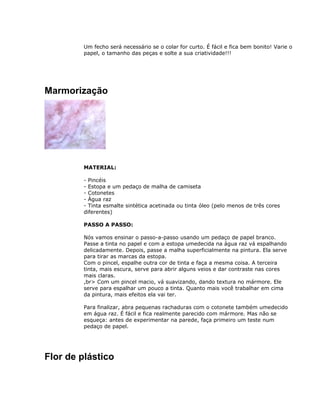 Um fecho será necessário se o colar for curto. É fácil e fica bem bonito! Varie o
papel, o tamanho das peças e solte a sua criatividade!!!
Marmorização
MATERIAL:
- Pincéis
- Estopa e um pedaço de malha de camiseta
- Cotonetes
- Água raz
- Tinta esmalte sintética acetinada ou tinta óleo (pelo menos de três cores
diferentes)
PASSO A PASSO:
Nós vamos ensinar o passo-a-passo usando um pedaço de papel branco.
Passe a tinta no papel e com a estopa umedecida na água raz vá espalhando
delicadamente. Depois, passe a malha superficialmente na pintura. Ela serve
para tirar as marcas da estopa.
Com o pincel, espalhe outra cor de tinta e faça a mesma coisa. A terceira
tinta, mais escura, serve para abrir alguns veios e dar contraste nas cores
mais claras.
,br> Com um pincel macio, vá suavizando, dando textura no mármore. Ele
serve para espalhar um pouco a tinta. Quanto mais você trabalhar em cima
da pintura, mais efeitos ela vai ter.
Para finalizar, abra pequenas rachaduras com o cotonete também umedecido
em água raz. É fácil e fica realmente parecido com mármore. Mas não se
esqueça: antes de experimentar na parede, faça primeiro um teste num
pedaço de papel.
Flor de plástico
 