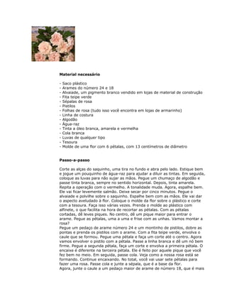 Material necessário
- Saco plástico
- Arames do número 24 e 18
- Alvaiade, um pigmento branco vendido em lojas de material de construção
- Fita teipe verde
- Sépalas de rosa
- Pistilos
- Folhas de rosa (tudo isso você encontra em lojas de armarinho)
- Linha de costura
- Algodão
- Água-raz
- Tinta a óleo branca, amarela e vermelha
- Cola branca
- Luvas de qualquer tipo
- Tesoura
- Molde de uma flor com 6 pétalas, com 13 centímetros de diâmetro
Passo-a-passo
Corte as alças do saquinho, uma tira no fundo e abra pelo lado. Estique bem
e jogue um pouquinho de água-raz para ajudar a diluir as tintas. Em seguida,
coloque as luvas para não sujar as mãos. Pegue um chumaço de algodão e
passe tinta branca, sempre no sentido horizontal. Depois, tinta amarela.
Repita a operação com o vermelho. A tonalidade muda. Agora, espalhe bem.
Ele vai ficar levemente salmão. Deixe secar por cinco minutos. Pegue o
alvaiade e polvilhe sobre o saquinho. Espalhe bem com as mãos. Ele vai dar
o aspecto aveludado à flor. Coloque o molde da flor sobre o plástico e corte
com a tesoura. Faça isso várias vezes. Prenda o molde ao plástico com
alfinete, o que facilita na hora de recortar as pétalas. Com as pétalas
cortadas, dê leves piques. No centro, dê um pique maior para entrar o
arame. Pegue as pétalas, uma a uma e frise com as unhas. Vamos montar a
rosa?
Pegue um pedaço de arame número 24 e um montinho de pistilos, dobre as
pontas e prenda os pistilos com o arame. Com a fita teipe verde, envolva o
caule que se formou. Pegue uma pétala e faça um corte até o centro. Agora
vamos envolver o pistilo com a pétala. Passe a linha branca e dê um nó bem
firme. Pegue a segunda pétala, faça um corte e envolva a primeira pétala. O
encaixe é diferente na terceira pétala. Ele é feito por aquele pique que você
fez bem no meio. Em seguida, passe cola. Veja como a nossa rosa está se
formando. Continue encaixando. No total, você vai usar sete pétalas para
fazer uma rosa. Passe cola e junte a sépala, que é a base da flor.
Agora, junte o caule a um pedaço maior de arame de número 18, que é mais
 