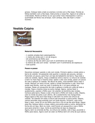 grosso. Coloque lado a lado os arames e enrole com a fita teipe. Prenda as
folhas também com a fita teipe. Está pronta a nossa flor. Agora é só soltar a
criatividade. Monte as flores na cor que achar mais interessante e varie a
quantidade de flores nos arranjos. Com certeza, eles vão fazer o maior
sucesso.
Vestido Caipira
Material Necessário
- 1 vestido simples bem estampadinho
- 1 metro de renda com 1 cm de largura
- 20 centímetros de fitilho azul
- 2 metros de fita de cetim azul com 4 centímetros de largura
- 6 metros de viés com renda - também com 4 centímetros de espessura
- Cola quente
Passo-a-passo
Devemos começar usando o viés com renda. Primeiro ajeite a renda sobre a
barra do vestido. Vá passando cola quente e colando aos poucos, sempre
franzindo um pouco, para ficar um tipo de babadinho da barra. Faça toda a
volta do vestido. Agora, meça a distância entre a barra e a cintura do vestido
e bem no meio faça a mesma coisa: ajeite o viés com renda, passe um pouco
de cola e aplique no vestido. Na altura do peito, você também deve colar a
renda. Marque um semi-círculo, ajeite a renda franzidinha e cole. Para ficar
ainda mais bonito, você vai usar a rendinha de 1 cm para enfeitar as
mangas. Passe um pouquinho de cola e aplique a renda em volta de toda a
manga. Faça a mesma coisa na outra manga. Agora, vamos fazer o
acabamento, usando o fitilho azul. Vá colando na bordinha das rendas.
Comece pela barra. Passe a cola e fixe bem o fitilho em toda a volta. Depois,
cole na renda do peito e por último, dê o acabamento nas manguinhas.
Pegue agora a fita azul mais larga e cole bem no centro da cintura do
vestido. Vá colando em toda a cintura até encontrar a outra ponta. Depois,
vamos esconder essa emenda com um lindo lacinho. Primeiro, veja como
fazer o laço: corte 20 cm do fitilho azul fino e 30 cm da fita azul larga. Pegue
essa fita, estique sobre a mesa, dobre uma ponta sobre a outra, deixando na
forma de um laço. Bem no meio, você franze um pouquinho e usa o fitilho
azul para amarrar o laço. Corte as pontinhas do laço na diagonal.
Agora, bem na emenda da fita, na cintura do vestido, cole o laço, puxando o
fitilho para baixo. Agora você vai colar os fitilhos bem em cima do que sobrou
 