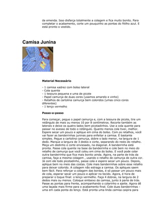 da emenda. Isso disfarça totalmente a colagem e fica muito bonito. Para
completar o acabamento, corte um pouquinho as pontas do fitilho azul. E
está pronto o vestido.
Camisa Junina
Material Necessário
- 1 camisa xadrez com bolso lateral
- Cola quente
- 1 tesoura pequena e uma de picote
- Papel camurça de duas cores (usamos amarelo e vinho)
- Retalhos de cartolina camurça bem coloridos (umas cinco cores
diferentes)
- 1 lenço vermelho
Passo-a-passo
Para começar, pegue o papel camurça e, com a tesoura de picote, tire um
retângulo de mais ou menos 10 por 8 centímetros. Recorte também as
laterais e deixe os quatro lados bem picotadinhos. Use a cola quente para
passar no avesso de todo o retângulo. Quanto menos cola tiver, melhor.
Espere secar um pouco e aplique em cima do bolso. Com os retalhos, você
vai fazer as bandeirinhas juninas para enfeitar a camisa. É bastante
simples. Pegue a cartolina camurça, dobre o lado menor, na largura de 1
dedo. Marque a largura de 3 dedos e corte, separando do resto do retalho.
Meça um dedinho e corte enviesado, na diagonal. A bandeirinha está
pronta. Passe cola quente na base da bandeirinha e cole bem no meio do
retalho de camurça que você colou em cima do bolso. E você pode colar
outra bandeirinha que fica mais bonito ainda. Agora, na parte de trás da
camisa, faça a mesma colagem , usando o retalho de camurça de outra cor.
Já com ele todo picotadinho, passe cola e espere secar um pouco. Depois,
aplique bem no meio das costas. Cole mais bandeirinhas sobre esse retalho
para deixar colorido. A colagem não estraga a camisa. Os apliques saem
bem fácil. Para reforçar a colagem das bordas, é só passar um pouco mais
de cola, esperar secar um pouco e aplicar no tecido. Agora, é hora de
preparar o toque final: o lenço vermelho. Faça 4 dobras, na largura de 2
dedos mais ou menos. Coloque embaixo da camisa, junto à parte de trás.
Passe as pontas para frente, acompanhando o colarinho e ajeite. Agora dê
uma laçada mais firme para o acabamento final. Cole duas bandeirinhas -
uma em cada ponta do lenço. Está pronta uma linda camisa caipira para
 
