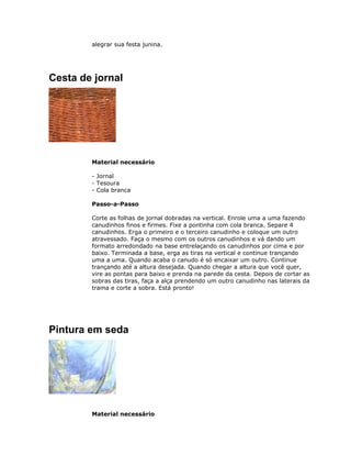 alegrar sua festa junina.
Cesta de jornal
Material necessário
- Jornal
- Tesoura
- Cola branca
Passo-a-Passo
Corte as folhas de jornal dobradas na vertical. Enrole uma a uma fazendo
canudinhos finos e firmes. Fixe a pontinha com cola branca. Separe 4
canudinhos. Erga o primeiro e o terceiro canudinho e coloque um outro
atravessado. Faça o mesmo com os outros canudinhos e vá dando um
formato arredondado na base entrelaçando os canudinhos por cima e por
baixo. Terminada a base, erga as tiras na vertical e continue trançando
uma a uma. Quando acaba o canudo é só encaixar um outro. Continue
trançando até a altura desejada. Quando chegar a altura que você quer,
vire as pontas para baixo e prenda na parede da cesta. Depois de cortar as
sobras das tiras, faça a alça prendendo um outro canudinho nas laterais da
trama e corte a sobra. Está pronto!
Pintura em seda
Material necessário
 