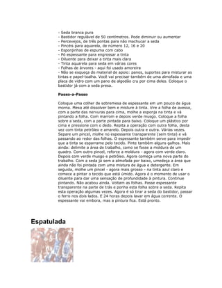 - Seda branca pura
- Bastidor regulável de 50 centímetros. Pode diminuir ou aumentar
- Percevejos, de três pontas para não machucar a seda
- Pincéis para aquarela, de número 12, 16 e 20
- Esponjinhas de espuma com cabo
- Pó espessante para engrossar a tinta
- Diluente para deixar a tinta mais clara
- Tinta aquarela para seda em várias cores
- Folhas de árvores - aqui foi usado amoreira
- Não se esqueça do material de apoio: panos, suportes para misturar as
tintas e papel-toalha. Você vai precisar também de uma almofada e uma
placa de vidro com um pano de algodão cru por cima deles. Coloque o
bastidor já com a seda presa.
Passo-a-Passo
Coloque uma colher de sobremesa de espessante em um pouco de água
morna. Mexa até dissolver bem e misture à tinta. Vire a folha de avesso,
com a parte das nervuras para cima, molhe a esponja na tinta e vá
pintando a folha. Com marrom e depois verde musgo. Coloque a folha
sobre a seda, com a parte pintada para baixo. Coloque um plástico por
cima e pressione com o dedo. Repita a operação com outra folha, desta
vez com tinta petróleo e amarelo. Depois outra e outra. Várias vezes.
Separe um pincel, molhe no espessante transparente (sem tinta) e vá
passando ao redor das folhas. O espessante também serve para impedir
que a tinta se esparrame pelo tecido. Pinte também alguns galhos. Mais
ainda: delimite a área de trabalho, como se fosse a moldura de um
quadro. Com outro pincel, reforce a moldura - agora com verde claro.
Depois com verde musgo e petróleo. Agora começa uma nova parte do
trabalho. Com a seda já sem a almofada por baixo, umedeça a área que
ainda não foi pintada com uma mistura de água e detergente. Em
seguida, molhe um pincel - agora mais grosso - na tinta azul claro e
comece a pintar o tecido que está úmido. Agora é o momento de usar o
diluente para dar uma sensação de profundidade à pintura. Continue
pintando. Não acabou ainda. Voltam as folhas. Passe espessante
transparente na parte de trás e ponha esta folha sobre a seda. Repita
esta operação algumas vezes. Agora é só tirar a seda do bastidor, passar
o ferro nos dois lados. E 24 horas depois lavar em água corrente. O
espessante vai embora, mas a pintura fica. Está pronto.
Espatulada
 