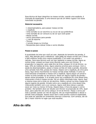 Essa técnica de fazer desenhos na massa corrida, usando uma espátula, é
chamada de espatulada. É uma textura que dá um efeito rugoso e às vezes
manchado na parede.
Material necessário
- 1 desempenadeira, para passar massa corrida
- 1 espátula
- Tinta esmalte na cor alumínio ou na cor de sua preferência
- Tinta esmalte de cor cenoura ou da cor que você quiser
- Massa corrida
- Verniz poliuretano para parede
- 1 rolo de espuma
- Thinner
- 2 pincéis largos ou trinchas
- Recipientes para colocar tintas e verniz diluídos
Passo-a-passo
A quantidade de tinta que você vai usar, depende do tamanho da parede, é
claro. Mas atenção para a referência: cada galão de massa corrida com 3 litros
e 600 mililitros rende cinco metros quadrados. É só medir sua parede e
calcular. Para essa técnica você vai usar bastante a massa corrida. Agora as
outras tintas: prepare as duas cores diluindo cada uma com thinner. A
proporção é a seguinte: para cada litro de tinta, coloque 10 ml de thinner, ou
seja, 10% da medida de tinta. Agora estamos prontos para começar. Com a
ajuda da desempenadeira, passe a massa corrida em toda a parede, deixando
uma camada mais fofa, grossa de massa. Depois com a espátula, de cima para
baixo, faça vários movimentos na massa corrida ainda molhada. É como se
você estivesse arrastando a massa com a espátula. Agora pegue um pincel e
molhe na tinta esmalte cor de cenoura. Passe em alguns lugares da parede -
dando várias pinceladas. E aí arraste outra vez a espátula em cima dessa tinta,
misturando a tinta à massa corrida. Dá um efeito manchado lindo. Agora, faça
a mesma coisa com a tinta cor de alumínio. Molhe o pincel na tinta e passe em
alguns lugares da parede. Arraste outra vez a espátula em cima dessa tinta,
misturando também com a cor cenoura. Agora você deve deixar a parede
secar por mais ou menos 10 horas. Depois disso, é hora de passar o verniz
protetor. Ele também deve ser diluído com thinner na proporção de 10%. Quer
dizer, para cada litro de verniz coloque 10 ml de thinner. Passe o verniz por
toda a parede usando um rolo de espuma. Ele vai impermeabilizar e deixar a
parede mais protegida. Espere secar bem e está pronta a textura espatulada,
que pode ser aplicada em ambientes internos e externos. Com certeza, ela vai
dar o maior charme no lugar que você escolher.
Alho de ráfia
 