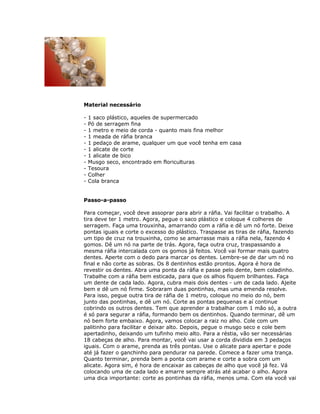 Material necessário
- 1 saco plástico, aqueles de supermercado
- Pó de serragem fina
- 1 metro e meio de corda - quanto mais fina melhor
- 1 meada de ráfia branca
- 1 pedaço de arame, qualquer um que você tenha em casa
- 1 alicate de corte
- 1 alicate de bico
- Musgo seco, encontrado em floriculturas
- Tesoura
- Colher
- Cola branca
Passo-a-passo
Para começar, você deve assoprar para abrir a ráfia. Vai facilitar o trabalho. A
tira deve ter 1 metro. Agora, pegue o saco plástico e coloque 4 colheres de
serragem. Faça uma trouxinha, amarrando com a ráfia e dê um nó forte. Deixe
pontas iguais e corte o excesso do plástico. Traspasse as tiras de ráfia, fazendo
um tipo de cruz na trouxinha, como se amarrasse mais a ráfia nela, fazendo 4
gomos. Dê um nó na parte de trás. Agora, faça outra cruz, traspassando a
mesma ráfia intercalada com os gomos já feitos. Você vai formar mais quatro
dentes. Aperte com o dedo para marcar os dentes. Lembre-se de dar um nó no
final e não corte as sobras. Os 8 dentinhos estão prontos. Agora é hora de
revestir os dentes. Abra uma ponta da ráfia e passe pelo dente, bem coladinho.
Trabalhe com a ráfia bem esticada, para que os alhos fiquem brilhantes. Faça
um dente de cada lado. Agora, cubra mais dois dentes - um de cada lado. Ajeite
bem e dê um nó firme. Sobraram duas pontinhas, mas uma emenda resolve.
Para isso, pegue outra tira de ráfia de 1 metro, coloque no meio do nó, bem
junto das pontinhas, e dê um nó. Corte as pontas pequenas e aí continue
cobrindo os outros dentes. Tem que aprender a trabalhar com 1 mão só, a outra
é só para segurar a ráfia, formando bem os dentinhos. Quando terminar, dê um
nó bem forte embaixo. Agora, vamos colocar a raiz no alho. Cole com um
palitinho para facilitar e deixar alto. Depois, pegue o musgo seco e cole bem
apertadinho, deixando um tufinho meio alto. Para a réstia, vão ser necessárias
18 cabeças de alho. Para montar, você vai usar a corda dividida em 3 pedaços
iguais. Com o arame, prenda as três pontas. Use o alicate para apertar e pode
até já fazer o ganchinho para pendurar na parede. Comece a fazer uma trança.
Quanto terminar, prenda bem a ponta com arame e corte a sobra com um
alicate. Agora sim, é hora de encaixar as cabeças de alho que você já fez. Vá
colocando uma de cada lado e amarre sempre atrás até acabar o alho. Agora
uma dica importante: corte as pontinhas da ráfia, menos uma. Com ela você vai
 