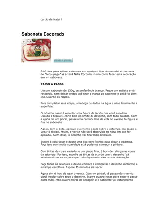 cartão de Natal !
Sabonete Decorado
A técnica para aplicar estampas em qualquer tipo de material é chamada
de "decoupage". A artesã Nella Coccolin ensina como fazer esta decoração
em um sabonete.
PASSO A PASSO:
Use um sabonete de 130g, de preferência branco. Pegue um estilete e vá
raspando, sem deixar ondas, até tirar a marca do sabonete e deixá-lo bem
liso. Guarde as raspas.
Para completar essa etapa, umedeça os dedos na água e alise totalmente a
superfície.
O próximo passo é recortar uma figura do tecido que você escolheu.
Usando a tesoura, corte bem no limite do desenho, com todo cuidado. Com
a ajuda de um pincel, passe uma camada fina de cola no avesso da figura e
fixe no sabonete.
Agora, com o dedo, aplique levemente a cola sobre a estampa. Ela ajuda a
vedar o tecido. Assim, o verniz não será absorvido na hora em que for
aplicado. Além disso, o desenho vai ficar mais brilhante.
Espere a cola secar e passe uma lixa bem fininha para alisar a estampa.
Faça isso com muita suavidade e já podemos começar a pintura.
Com tintas de cores variadas e um pincel fino, é hora de reforçar as cores
da estampa. Por isso, escolha as tintas de acordo com o desenho. Vá
acentuando as cores para que tudo fique mais vivo na sua decoração.
Faça todos os retoques e depois comece a completar o desenho conforme a
estampa escolhida. Espere 15 minutos até secar.
Agora sim é hora de usar o verniz. Com um pincel, vá passando o verniz
vitral incolor sobre todo o desenho. Espere quatro horas para secar e passe
outra mão. Mais quatro horas de secagem e o sabonete vai estar pronto
 