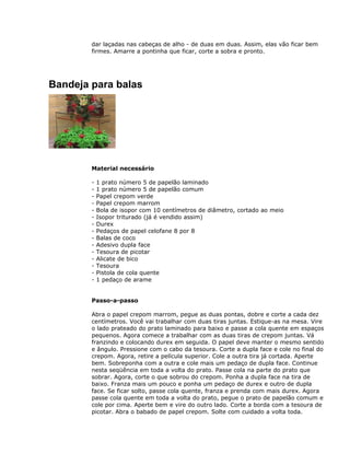 dar laçadas nas cabeças de alho - de duas em duas. Assim, elas vão ficar bem
firmes. Amarre a pontinha que ficar, corte a sobra e pronto.
Bandeja para balas
Material necessário
- 1 prato número 5 de papelão laminado
- 1 prato número 5 de papelão comum
- Papel crepom verde
- Papel crepom marrom
- Bola de isopor com 10 centímetros de diâmetro, cortado ao meio
- Isopor triturado (já é vendido assim)
- Durex
- Pedaços de papel celofane 8 por 8
- Balas de coco
- Adesivo dupla face
- Tesoura de picotar
- Alicate de bico
- Tesoura
- Pistola de cola quente
- 1 pedaço de arame
Passo-a-passo
Abra o papel crepom marrom, pegue as duas pontas, dobre e corte a cada dez
centímetros. Você vai trabalhar com duas tiras juntas. Estique-as na mesa. Vire
o lado prateado do prato laminado para baixo e passe a cola quente em espaços
pequenos. Agora comece a trabalhar com as duas tiras de crepom juntas. Vá
franzindo e colocando durex em seguida. O papel deve manter o mesmo sentido
e ângulo. Pressione com o cabo da tesoura. Corte a dupla face e cole no final do
crepom. Agora, retire a película superior. Cole a outra tira já cortada. Aperte
bem. Sobreponha com a outra e cole mais um pedaço de dupla face. Continue
nesta seqüência em toda a volta do prato. Passe cola na parte do prato que
sobrar. Agora, corte o que sobrou do crepom. Ponha a dupla face na tira de
baixo. Franza mais um pouco e ponha um pedaço de durex e outro de dupla
face. Se ficar solto, passe cola quente, franza e prenda com mais durex. Agora
passe cola quente em toda a volta do prato, pegue o prato de papelão comum e
cole por cima. Aperte bem e vire do outro lado. Corte a borda com a tesoura de
picotar. Abra o babado de papel crepom. Solte com cuidado a volta toda.
 