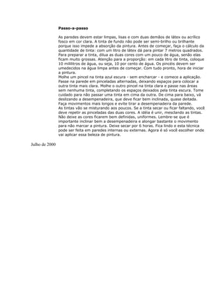 Passo-a-passo
As paredes devem estar limpas, lisas e com duas demãos de látex ou acrílico
fosco em cor clara. A tinta de fundo não pode ser semi-brilho ou brilhante
porque isso impede a absorção da pintura. Antes de começar, faça o cálculo da
quantidade de tinta: com um litro de látex dá para pintar 7 metros quadrados.
Para preparar a tinta, dilua as duas cores com um pouco de água, senão elas
ficam muito grossas. Atenção para a proporção: em cada litro de tinta, coloque
10 mililitros de água, ou seja, 10 por cento de água. Os pincéis devem ser
umedecidos na água limpa antes de começar. Com tudo pronto, hora de iniciar
a pintura.
Molhe um pincel na tinta azul escura - sem encharcar - e comece a aplicação.
Passe na parede em pinceladas alternadas, deixando espaços para colocar a
outra tinta mais clara. Molhe o outro pincel na tinta clara e passe nas áreas
sem nenhuma tinta, completando os espaços deixados pela tinta escura. Tome
cuidado para não passar uma tinta em cima da outra. De cima para baixo, vá
deslizando a desempenadeira, que deve ficar bem inclinada, quase deitada.
Faça movimentos mais longos e evite tirar a desempenadeira da parede.
As tintas vão se misturando aos poucos. Se a tinta secar ou ficar faltando, você
deve repetir as pinceladas das duas cores. A idéia é unir, mesclando as tintas.
Não deixe as cores ficarem bem definidas, uniformes. Lembre-se que é
importante inclinar bem a desempenadeira e alongar bastante o movimento
para não marcar a pintura. Deixe secar por 6 horas. Fica lindo e esta técnica
pode ser feita em paredes internas ou externas. Agora é só você escolher onde
vai aplicar essa beleza de pintura.
Julho de 2000
 