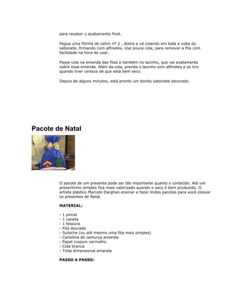 para receber o acabamento final.
Pegue uma fitinha de cetim nº 2 , dobre e vá colando em toda a volta do
sabonete, firmando com alfinetes. Use pouca cola, para remover a fita com
facilidade na hora de usar.
Passe cola na emenda das fitas e também no lacinho, que vai exatamente
sobre essa emenda. Além da cola, prenda o lacinho com alfinetes e só tire
quando tiver certeza de que está bem seco.
Depois de alguns minutos, está pronto um bonito sabonete decorado.
Pacote de Natal
O pacote de um presente pode ser tão importante quanto o conteúdo. Até um
presentinho simples fica mais valorizado quando o saco é bem produzido. O
artista plástico Marcelo Darghan ensinar a fazer lindos pacotes para você colocar
os presentes de Natal.
MATERIAL:
- 1 pincel
- 1 caneta
- 1 tesoura
- Fita dourada
- Sutache (ou até mesmo uma fita mais simples)
- Cartolina de camurça amarela
- Papel crepom vermelho
- Cola branca
- Tinta dimensional amarela
PASSO A PASSO:
 