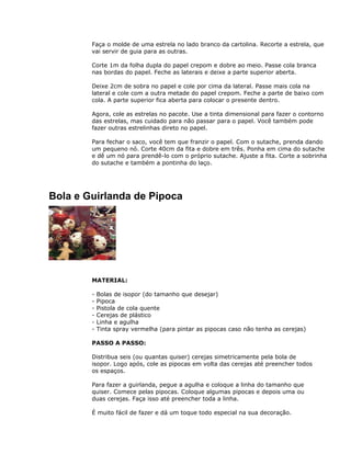 Faça o molde de uma estrela no lado branco da cartolina. Recorte a estrela, que
vai servir de guia para as outras.
Corte 1m da folha dupla do papel crepom e dobre ao meio. Passe cola branca
nas bordas do papel. Feche as laterais e deixe a parte superior aberta.
Deixe 2cm de sobra no papel e cole por cima da lateral. Passe mais cola na
lateral e cole com a outra metade do papel crepom. Feche a parte de baixo com
cola. A parte superior fica aberta para colocar o presente dentro.
Agora, cole as estrelas no pacote. Use a tinta dimensional para fazer o contorno
das estrelas, mas cuidado para não passar para o papel. Você também pode
fazer outras estrelinhas direto no papel.
Para fechar o saco, você tem que franzir o papel. Com o sutache, prenda dando
um pequeno nó. Corte 40cm da fita e dobre em três. Ponha em cima do sutache
e dê um nó para prendê-lo com o próprio sutache. Ajuste a fita. Corte a sobrinha
do sutache e também a pontinha do laço.
Bola e Guirlanda de Pipoca
MATERIAL:
- Bolas de isopor (do tamanho que desejar)
- Pipoca
- Pistola de cola quente
- Cerejas de plástico
- Linha e agulha
- Tinta spray vermelha (para pintar as pipocas caso não tenha as cerejas)
PASSO A PASSO:
Distribua seis (ou quantas quiser) cerejas simetricamente pela bola de
isopor. Logo após, cole as pipocas em volta das cerejas até preencher todos
os espaços.
Para fazer a guirlanda, pegue a agulha e coloque a linha do tamanho que
quiser. Comece pelas pipocas. Coloque algumas pipocas e depois uma ou
duas cerejas. Faça isso até preencher toda a linha.
É muito fácil de fazer e dá um toque todo especial na sua decoração.
 