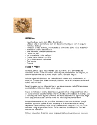MATERIAL:
- 1 guirlanda de capim com 20cm de diâmetro
- 1 fita de juta de trama larga com 1m de comprimento por 5cm de largura
- Folhinhas de louro
- Folhas de caroba do mato, desidratadas e conhecidas como "asas de barata"
- Rodelas de laranja desidratadas
- Anis estrelado, também desidratado
- Canela em pau
- Um punhado de cravo da Índia
- Fios de palha da costa ou ráfia
- Flores desidratadas e pintadas
- Cola quente
- Tesoura
PASSO A PASSO:
Primeiro, enrole a juta na guirlanda. Cole a pontinha e vá enrolando até
completar a volta. Cole novamente no final para prender bem. Em seguida, vá
colando as folhinhas de louro na própria coroa. Não cole na juta.
Agrupe umas três folhinhas em cada pequeno arranjo e vá preenchendo os
espaços. É importante deixar um espaço livre na parte de cima porque ele será
usado mais no final.
Para intercalar com as folhas de louro, use as carobas do mato (folhas secas e
desidratadas). Cole cinco delas sobre a juta.
Pegue as rodelas de laranja desidratadas, passe cola e coloque sobre as folhas
de louro como se fosse formando uma flor. Serão quatro rodelas de laranja. Use
a tesoura para cortar alguns galhinhos das flores desidratadas e pintadas. Faça
cinco pequenos buquês e enrole numa fita adesiva para prender bem.
Passe cola em cada um dos buquês e ponha sobre as asas de barata que já
estão na guirlanda. Agora, é hora de preparar os amarradinhos de canela
pequenos. Separe alguns pedaços de canela em pau, agrupe e com um fio de
palha da costa, amarre bem firme. Corte o excesso e está pronto. Você vai
precisar de três deles.
Cole as trouxinhas de canela sobre os pequenos buquês, procurando esconder
 