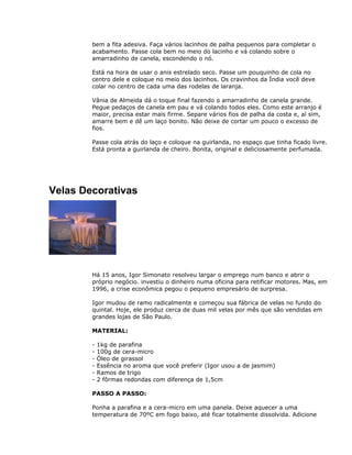bem a fita adesiva. Faça vários lacinhos de palha pequenos para completar o
acabamento. Passe cola bem no meio do lacinho e vá colando sobre o
amarradinho de canela, escondendo o nó.
Está na hora de usar o anis estrelado seco. Passe um pouquinho de cola no
centro dele e coloque no meio dos lacinhos. Os cravinhos da Índia você deve
colar no centro de cada uma das rodelas de laranja.
Vânia de Almeida dá o toque final fazendo o amarradinho de canela grande.
Pegue pedaços de canela em pau e vá colando todos eles. Como este arranjo é
maior, precisa estar mais firme. Separe vários fios de palha da costa e, aí sim,
amarre bem e dê um laço bonito. Não deixe de cortar um pouco o excesso de
fios.
Passe cola atrás do laço e coloque na guirlanda, no espaço que tinha ficado livre.
Está pronta a guirlanda de cheiro. Bonita, original e deliciosamente perfumada.
Velas Decorativas
Há 15 anos, Igor Simonato resolveu largar o emprego num banco e abrir o
próprio negócio. investiu o dinheiro numa oficina para retificar motores. Mas, em
1996, a crise econômica pegou o pequeno empresário de surpresa.
Igor mudou de ramo radicalmente e começou sua fábrica de velas no fundo do
quintal. Hoje, ele produz cerca de duas mil velas por mês que são vendidas em
grandes lojas de São Paulo.
MATERIAL:
- 1kg de parafina
- 100g de cera-micro
- Óleo de girassol
- Essência no aroma que você preferir (Igor usou a de jasmim)
- Ramos de trigo
- 2 fôrmas redondas com diferença de 1,5cm
PASSO A PASSO:
Ponha a parafina e a cera-micro em uma panela. Deixe aquecer a uma
temperatura de 70ºC em fogo baixo, até ficar totalmente dissolvida. Adicione
 
