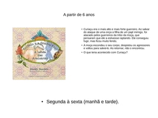 A partir de 6 anos
● Curiaçu era o mais alto e mais forte guerreiro. Ao salvar
do ataque de uma onça a filha de um pajé inimigo, foi
atacado pelos guerreiros da tribo da moça, que
pensaram que ele a estivesse raptando. Ele conseguiu
fugir, mas ficou muito ferido.
● A moça escondeu o seu corpo, despistou os agressores
e voltou para salvá-lo. Ao retornar, não o encontrou.
● O que teria acontecido com Curiaçu?
● Segunda à sexta (manhã e tarde).
 