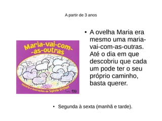 A partir de 3 anos
● A ovelha Maria era
mesmo uma maria-
vai-com-as-outras.
Até o dia em que
descobriu que cada
um pode ter o seu
próprio caminho,
basta querer.
● Segunda à sexta (manhã e tarde).
 