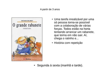 A partir de 3 anos
● Uma tarefa irrealizável por uma
só pessoa torna-se possível
com a colaboração de várias
forças. Todos estão na horta
tentando arrancar um rabanete,
que teima em não sair. Aí,
chega o ratinho e...
●
História com repetição
● Segunda à sexta (manhã e tarde).
 