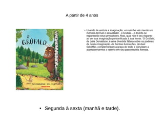 A partir de 4 anos
● Usando de astúcia e imaginação, um ratinho vai criando um
monstro terrível e assustador - o Grúfalo - e diverte-se
espantando seus predadores. Mas, qual não é seu espanto
ao ver sua imaginação personificada à sua frente. 'O Grúfalo',
de Julia Donaldson, é uma divertida fábula sobre os poderes
da nossa imaginação. As bonitas ilustrações, de Axel
Scheffler, complementam a graça do texto e convidam a
acompanharmos o ratinho em seu passeio pela floresta.
● Segunda à sexta (manhã e tarde).
 