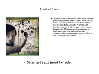A partir de 6 anos
● Lucy tem certeza de que os lobos estão vivendo
dentro das paredes de sua casa - e como todo
mundo fala, se os lobos saírem de dentro das
paredes está tudo acabado. A família não
acredita nela, até o dia em que os lobos saem
das paredes. Mas nada estava acabado, a
batalha de Lucy com os lobos apenas
começava. Uma travessura estranha, hilária e
deliciosamente assustadora.
● Segunda à sexta (manhã e tarde).
 