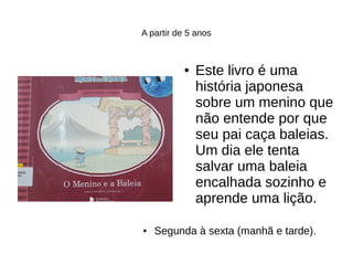 A partir de 5 anos
● Este livro é uma
história japonesa
sobre um menino que
não entende por que
seu pai caça baleias.
Um dia ele tenta
salvar uma baleia
encalhada sozinho e
aprende uma lição.
● Segunda à sexta (manhã e tarde).
 