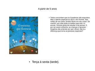 A partir de 5 anos
● Todos concordam que os Cavaleiras são esquisitos.
Mas o talento especial no clã é o de Vicente. Nas
noites de lua cheia, brotam flores em seu corpo. De
manhã, sua mãe poda os botões para ele ir à
escola. Vicente gosta de estudar e de pensar. E,
por ser assim estranho, as crianças o ignoram.
Angelina não entende por quê. Afinal, não é a
diferença que torna as pessoas especiais?
● Terça à sexta (tarde).
 