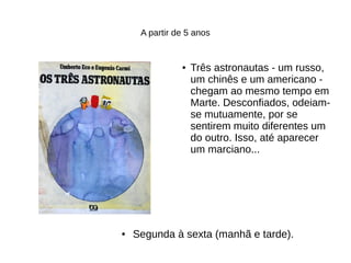A partir de 5 anos
● Três astronautas - um russo,
um chinês e um americano -
chegam ao mesmo tempo em
Marte. Desconfiados, odeiam-
se mutuamente, por se
sentirem muito diferentes um
do outro. Isso, até aparecer
um marciano...
● Segunda à sexta (manhã e tarde).
 