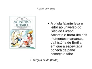 A partir de 4 anos
● A pílula falante leva o
leitor ao universo do
Sítio do Picapau
Amarelo e narra um dos
momentos marcantes
da história de Emília,
em que a espevitada
boneca de pano
começa a falar.
● Terça à sexta (tarde).
 