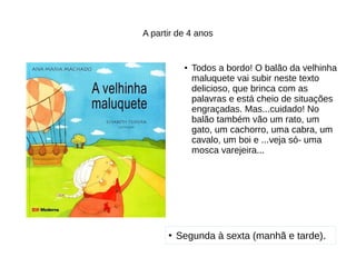 A partir de 4 anos
●
Todos a bordo! O balão da velhinha
maluquete vai subir neste texto
delicioso, que brinca com as
palavras e está cheio de situações
engraçadas. Mas...cuidado! No
balão também vão um rato, um
gato, um cachorro, uma cabra, um
cavalo, um boi e ...veja só- uma
mosca varejeira...
●
Segunda à sexta (manhã e tarde).
 