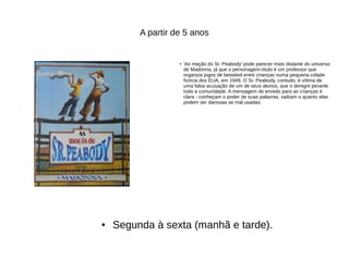 A partir de 5 anos
●
'As maçãs do Sr. Peabody' pode parecer mais distante do universo
de Madonna, já que o personagem-título é um professor que
organiza jogos de beisebol entre crianças numa pequena cidade
fictícia dos EUA, em 1949. O Sr. Peabody, contudo, é vítima de
uma falsa acusação de um de seus alunos, que o denigre perante
toda a comunidade. A mensagem do enredo para as crianças é
clara - conheçam o poder de suas palavras, saibam o quanto elas
podem ser danosas se mal usadas.
● Segunda à sexta (manhã e tarde).
 