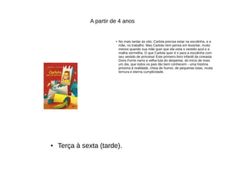 A partir de 4 anos
●
No mais tardar às oito, Carlota precisa estar na escolinha, e a
mãe, no trabalho. Mas Carlota nem pensa em levantar, muito
menos quando sua mãe quer que ela vista o vestido azul e a
malha vermelha. O que Carlota quer é ir para a escolinha com
seu vestido de princesa! Este primeiro livro infantil da cineasta
Doris Forrie narra a velha luta do despertar, do início de mais
um dia, que todos os pais tão bem conhecem - uma história
próxima à realidade, cheia de humor, de pequenas lutas, muita
ternura e eterna cumplicidade.
● Terça à sexta (tarde).
 