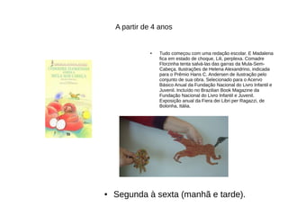 A partir de 4 anos
● Tudo começou com uma redação escolar. E Madalena
fica em estado de choque, Lili, perplexa. Comadre
Florzinha tenta salvá-las das garras da Mula-Sem-
Cabeça. Ilustrações de Helena Alexandrino, indicada
para o Prêmio Hans C. Andersen de ilustração pelo
conjunto de sua obra. Selecionado para o Acervo
Básico Anual da Fundação Nacional do Livro Infantil e
Juvenil. Incluído no Brazilian Book Magazine da
Fundação Nacional do Livro Infantil e Juvenil.
Exposição anual da Fiera dei Libri per Ragazzi, de
Bolonha, Itália.
● Segunda à sexta (manhã e tarde).
 