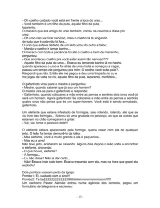 - Oh coelho cuidado você está em frente a toca do urso...
- Você também é um filho da puta, aquele filho da puta,
lazarento.
O macaco que era amigo do urso também, correu na caverna e disse pro
urso:
- Oh urso não vai ficar nervoso, mais o coelho tá te xingando
de tudo que é palavrão lá fora...
O urso que estava deitado de um lado,virou do outro e falou:
- Manda o coelho ir tomar banho...
O macaco com toda a paciência foi até o coelho e bem de mansinho,
perguntou:
- Que aconteceu coelho pra você estar assim tão nervoso???
- Aquele filho da puta do urso... Estava eu tomando banho lá no riacho,
quando apareceu o urso e foi atrás de uma moita e começou a cagar,
passou um tempo ele perguntou pra mim: O coelho você solta pelo?.
Respondi que não. Então ele me pegou e deu uma limpada no cu e
me jogou de volta no rio, aquele filho da puta, lazarento, morfético...

O gafanhoto virou para o mestre e perguntou:
- Mestre, quando saberei que já sou um homem?
O mestre vira-se para o gafanhoto e responde:
- Gafanhoto, quando colocares a mão entre as pernas e sentires dois ovos você já
será um homem. Agora gafanhoto! Se colocares a mão entre as pernas e sentires
quatro ovos não pense que és um super-homem. Você está é sendo enrrabado,
gafanhoto.

Um elefante que estava infestado de formigas, saiu rolando, rolando, até que se
viu livre das formigas... Sobrou só uma grudada no pescoço, ao que as outras que
estavam no chão começaram a gritar:
- Vai, vai, torce o pescoco dele!!!

O elefante estava apaixonado pela formiga, queria casar com ela de qualquer
jeito. O leão foi tentar demovê-lo da idéia:
- Mas elefante, você é muito grande e ela é pequenina...
- Mas eu a amo!
Não teve jeito, acabaram se casando. Alguns dias depois o leão volta a encontrar
o elefante, chorando:
- O que houve, elefante?
- A formiga...
- Eu não disse? Não ia dar certo...
- Não! Estava indo tudo bem. Estava trepando com ela, mas na hora que gozei ela
explodiu!

Dois pombos voavam perto da Igreja:
Pombo1: Ei, cuidado com o sino!!!
Pombo2: Ta beEEEEEEEEEEEIIIIIIIiiiiiiiiimmmmmmmmmm!!!!!!
Um cachorro Pastor Alemão entrou numa agência dos correios, pegou um
formulário de telegrama e escreveu:


                                     - 13 -
 
