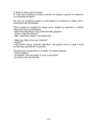 P: Qual é o maior país do mundo?
R: Cuba: tem o território em Cuba, o exército em Angola, o governo em Moscovo,
e a população em Miami.

No início do socialismo existem as dificuldades do crescimento. Depois vem o
crescimento das dificuldades.

Fidel é levado p/o hospital em estado grave. Depois de examiná-lo, o médico
informa aos que o acompanham:
- Não temos esperanças. Raúl, irmão de Fidel, pergunta:
- Doutor, então ele morrerá ?
- Não - responde o médico - ele sobreviverá.

- Sabia que Adão e Eva eram cubanos?
- Porquê ?
- Não tinham roupas, andavam descalços, não podiam comer a maçã e ainda
ouviam dizer que estavam no paraíso...

Encontram-se um espanhol e um cubano. O cubano pergunta:
- Você é católico?
- Eu acredito, mas não pratico. E você, é comunista?
- Eu pratico, mas não acredito.




                                    - 105 -
 