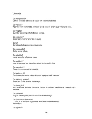Cúmulos

Da inteligência?
Comer sopa de letrinhas e cagar em ordem alfabética

Da tristeza?
Acordar bem humorado, lembrar que é casado e tem que voltar pra casa.

Da traição?
Suicidar-se com punhalada nas costas.

Da preguiça?
Casar com mulher gravida de outro

Sorte?
Ser atropelado por uma ambulância.

Da precaução?
Bicha tomar pílula.

Da rebeldia?
morar sozinho e fugir de casa

Da rapidez2?
Ir ao enterro de um parente e ainda encontra-lo vivo!

Da preguiça2?
Casar com uma mulher casada.

Da ligeireza 2?
Dar uma volta numa mesa redonda e pegar você mesmo!

Da sorte no futebol?
Bater pro Gol e acertar no Omega.

Da distração?
Na lua de mel, levantar da cama, deixar 10 reais na mesinha de cabeceira e ir
embora.

Da vaidade?
Engolir batom para passar na boca do estômago.

Da Ejaculação Precoce?
O cara já tá vestindo o pijama e a mulher ainda tá tirando
a camisola.

Da rapidez?

                                      - 106 -
 