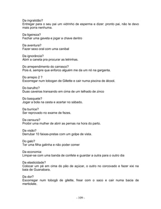Da ingratidão?
Entregar para o seu pai um vidrinho de esperma e dizer: pronto pai, não te devo
mais porra nenhuma.

Da ligeireza?
Fechar uma gaveta e jogar a chave dentro

Da aventura?
Fazer sexo oral com uma canibal

Da ignorância?
Abrir a caneta pra procurar as letrinhas.

Do arrependimento do carrasco?
Pois é, sempre que enforco alguém me da um nó na garganta.

Do arrepio 2 ?
Escorregar num tobogan de Gillette e cair numa piscina de álcool.

Do barulho?
Duas caveiras transando em cima de um telhado de zinco

Do basquete?
Jogar a bola na cesta e acertar no sábado.

Da burrice?
Ser reprovado no exame de fezes.

Da censura?
Proibir uma mulher de abrir as pernas na hora do parto.

Da visão?
Derrubar 10 faixas-pretas com um golpe de vista.

Do galo?
Ter uma filha galinha e não poder comer

Da economia:
Limpar-se com uma banda de confete e guardar a outra para o outro dia

Da elasticidade?
Colocar um pé em cima do pão de açúcar, o outro no corcovado e fazer xixi na
baia de Guanabara.

Da dor?
Escorregar num tobogã de gilette, frear com o saco e cair numa bacia de
mertiolate.



                                       - 109 -
 