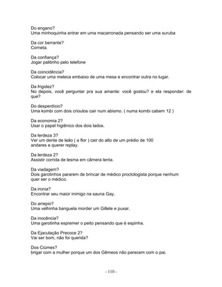 Do engano?
Uma minhoquinha entrar em uma macarronada pensando ser uma suruba

Da cor berrante?
Corneta.

Da confiança?
Jogar palitinho pelo telefone

Da coincidência?
Colocar uma meleca embaixo de uma mesa e encontrar outra no lugar.

Da frigidez?
No depois, você perguntar pra sua amante: você gostou? e ela responder: de
que?

Do desperdício?
Uma kombi com dois crioulos cair num abismo. ( numa kombi cabem 12 )

Da economia 2?
Usar o papel higiênico dos dois lados.

Da lerdeza 3?
Ver um dente de leão ( a flor ) cair do alto de um prédio de 100
andares e querer replay.

Da lerdeza 2?
Assistir corrida de lesma em câmera lenta.

Da viadagem?
Dois garotinhos pararem de brincar de médico proctologista porque nenhum
quer ser o médico.

Da ironia?
Encontrar seu maior inimigo na sauna Gay.

Do arrepio?
Uma velhinha banguela morder um Gillete e puxar.

Da inocência?
Uma garotinha espremer o peito pensando que é espinha.

Da Ejaculação Precoce 2?
Vai ser bom, não foi querida?

Dos Ciúmes?
brigar com a mulher porque um dos Gêmeos não parecem com o pai.



                                         - 110 -
 