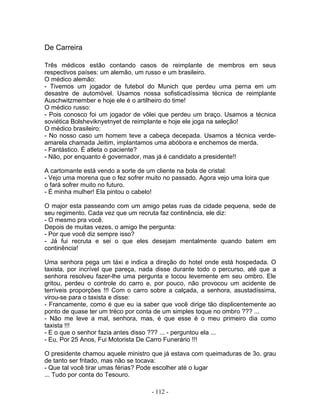 De Carreira

Três médicos estão contando casos de reimplante de membros em seus
respectivos países: um alemão, um russo e um brasileiro.
O médico alemão:
- Tivemos um jogador de futebol do Munich que perdeu uma perna em um
desastre de automóvel. Usamos nossa sofisticadíssima técnica de reimplante
Auschwitzmember e hoje ele é o artilheiro do time!
O médico russo:
- Pois conosco foi um jogador de vôlei que perdeu um braço. Usamos a técnica
soviética Bolsheviknyetnyet de reimplante e hoje ele joga na seleção!
O médico brasileiro:
- No nosso caso um homem teve a cabeça decepada. Usamos a técnica verde-
amarela chamada Jeitim, implantamos uma abóbora e enchemos de merda.
- Fantástico. É atleta o paciente?
- Não, por enquanto é governador, mas já é candidato a presidente!!

A cartomante está vendo a sorte de um cliente na bola de cristal:
- Vejo uma morena que o fez sofrer muito no passado. Agora vejo uma loira que
o fará sofrer muito no futuro.
- É minha mulher! Ela pintou o cabelo!

O major esta passeando com um amigo pelas ruas da cidade pequena, sede de
seu regimento. Cada vez que um recruta faz continência, ele diz:
- O mesmo pra você.
Depois de muitas vezes, o amigo lhe pergunta:
- Por que você diz sempre isso?
- Já fui recruta e sei o que eles desejam mentalmente quando batem em
continência!

Uma senhora pega um táxi e indica a direção do hotel onde está hospedada. O
taxista, por incrível que pareça, nada disse durante todo o percurso, até que a
senhora resolveu fazer-lhe uma pergunta e tocou levemente em seu ombro. Ele
gritou, perdeu o controle do carro e, por pouco, não provocou um acidente de
terríveis proporções !!! Com o carro sobre a calçada, a senhora, asustadíssima,
virou-se para o taxista e disse:
- Francamente, como é que eu ia saber que você dirige tão displicentemente ao
ponto de quase ter um tréco por conta de um simples toque no ombro ??? ...
- Não me leve a mal, senhora, mas, é que esse é o meu primeiro dia como
taxista !!!
- E o que o senhor fazia antes disso ??? ... - perguntou ela ...
- Eu, Por 25 Anos, Fui Motorista De Carro Funerário !!!

O presidente chamou aquele ministro que já estava com queimaduras de 3o. grau
de tanto ser fritado, mas não se tocava:
- Que tal você tirar umas férias? Pode escolher até o lugar
... Tudo por conta do Tesouro.

                                    - 112 -
 