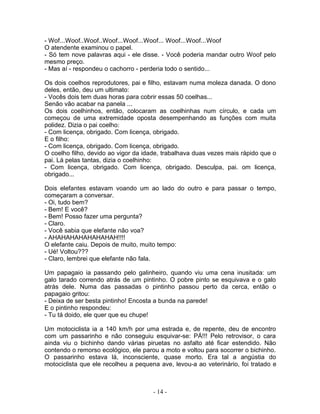 - Wof...Woof..Woof..Woof...Woof...Woof... Woof...Woof...Woof
O atendente examinou o papel.
- Só tem nove palavras aqui - ele disse. - Você poderia mandar outro Woof pelo
mesmo preço.
- Mas aí - respondeu o cachorro - perderia todo o sentido...

Os dois coelhos reprodutores, pai e filho, estavam numa moleza danada. O dono
deles, então, deu um ultimato:
- Vocês dois tem duas horas para cobrir essas 50 coelhas...
Senão vão acabar na panela ...
Os dois coelhinhos, então, colocaram as coelhinhas num círculo, e cada um
começou de uma extremidade oposta desempenhando as funções com muita
polidez. Dizia o pai coelho:
- Com licença, obrigado. Com licença, obrigado.
E o filho:
- Com licença, obrigado. Com licença, obrigado.
O coelho filho, devido ao vigor da idade, trabalhava duas vezes mais rápido que o
pai. Lá pelas tantas, dizia o coelhinho:
- Com licença, obrigado. Com licença, obrigado. Desculpa, pai. om licença,
obrigado...

Dois elefantes estavam voando um ao lado do outro e para passar o tempo,
começaram a conversar.
- Oi, tudo bem?
- Bem! E você?
- Bem! Posso fazer uma pergunta?
- Claro.
- Você sabia que elefante não voa?
- AHAHAHAHAHAHAHAH!!!!
O elefante caiu. Depois de muito, muito tempo:
- Ué! Voltou???
- Claro, lembrei que elefante não fala.

Um papagaio ia passando pelo galinheiro, quando viu uma cena inusitada: um
galo tarado correndo atrás de um pintinho. O pobre pinto se esquivava e o galo
atrás dele. Numa das passadas o pintinho passou perto da cerca, então o
papagaio gritou:
- Deixa de ser besta pintinho! Encosta a bunda na parede!
E o pintinho respondeu:
- Tu tá doido, ele quer que eu chupe!

Um motociclista ia a 140 km/h por uma estrada e, de repente, deu de encontro
com um passarinho e não conseguiu esquivar-se: PÁ!!! Pelo retrovisor, o cara
ainda viu o bichinho dando várias piruetas no asfalto até ficar estendido. Não
contendo o remorso ecológico, ele parou a moto e voltou para socorrer o bichinho.
O passarinho estava lá, inconsciente, quase morto. Era tal a angústia do
motociclista que ele recolheu a pequena ave, levou-a ao veterinário, foi tratado e



                                      - 14 -
 
