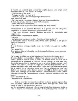 O visitante vai passando pelo corredor do hospital, quando vê o amigo saindo
disparado, cheio de tubos, da sala de cirurgia.
- Onde é que você vai, rapaz?
- Tá louco, cara. Eu vou é cair fora!
- Mas qual é, rapaz! Uma simples operação de apendicite.
Você tira isso de letra.
- Era o que a enfermeira estava dizendo lá dentro: Uma operaçãozinha
de nada, rapaz! Você tira isso de letra! Vai fundo, cara!.
- Então, por que você esta fugindo?
- Porque ela estava dizendo isso para o medico que ia me operar!

Informatizaram o alto comando brasileiro. Aí o general entra na sala para a
inauguração. O capitão- programador faz continência e diz:
- Faca uma pergunta, general. Qualquer pergunta. O computador está
programado
para responder a todas as suas dúvidas.
O general:
- Na hipótese de uma guerra contra a Argentina, o Brasil ganharia?
O computador acende luzinhas, roda fitinha, apita apitinhos e, em poucos
segundos, responde:
- Sim!
O general espera um segundo, olha para o computador com vigorosa decisão e
grita:
- Sim, COMO???
O computador dá uma balançada, acende todas as luzinhas de novo e responde:
- Sim, SENHOR!

Era uma vez um bicho que se chamava Cadum. Cadum comia de tudo. Você
Ordenava Cadum, coma a cadeira e Cadum ia lá e comia a cadeira. Cadum,
coma o poste! e Cadum comia o poste. Um homem muito rico que via tal
demonstração se interessou e comprou Cadum. Levou-o a uma festa para
demonstrar aos amigos as façanhas de seu novo animal: Cadum, coma a mesa!,
Cadum, coma o copo!. Eis que o tal ricaço teve uma crise de disenteria e como o
banheiro estava ocupado e ele tinha pressa, correu até o jardim e despejou tudo
por lá mesmo. Como não sabia o que fazer com os excrementos, ordenou a
Cadum que comesse tudo: Cadum, come a mer#@$! e Cadum comeu tudo,
exceto duas lombrigas que ficaram sobrando. O ricão estranhou e falou Cadum,
come as lombrigas! e Cadum olhou-as, cheirou, deu uma lambidinha mas não
comeu.
Qual a moral da história?
Cadum não quer, dois lombriga.

       Estava havendo uma reunião maçônica e alguns garotos jogavam bola
perto do prédio. Dado um chute mais forte, a bola entra por uma janela e cai
dentro de onde os maçons estavam reunidos.
Um dos garotos pula pela janela a fim de pegar a bola. Quando desceu dentro da
sala, os maçons, imediatamente, tamanho o desrespeito do garoto, comeram o c*



                                    - 118 -
 