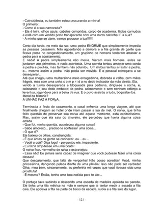 - Coincidência, eu também estou procurando a minha!
O primeiro :
- Como é a sua namorada?
- Ela é loira, olhos azuis, cabelos compridos, corpo de academia, lábios carnudos
e está com um vestido preto transparente com uma micro calcinha! E a sua?
- A minha que se dane, vamos procurar a tua!!!!!!!

Certo dia havia, no meio da rua, uma pedra ENORME que simplesmente impedia
as pessoas passarem. Não agüentando a demora e a fila grande de gente que
ficava presa no congestionamento, um grupinho de homens tentaram arrastar a
pedra para o acostamento.
E nada! A pedra simplesmente não mexia. Vieram mais homens, estes se
juntaram aos primeiros, e nada acontecia. Uma carreta tentou amarrar uma corda
a pedra e puxá-la, mas também não adiantou. Um ônibus tentou arrastar a pedra,
e... mesmo assim a pedra não podia ser movida. E o pessoal começava a se
desesperar...
Até que chegou uma mulherzinha meio enrugadinha, dobrada e velha, com mãos
frágeis, mas com uma unha c o m p r i d a no dedo indicador da mão direita. Ela,
vendo a turma desesperada e bloqueada pela pedrona, dirigiu-se a rocha, e,
colocando o seu dedo embaixo da pedra, calmamente e sem nenhum esforço a
levantou, jogando-a para a beira da rua. E o povo assistiu a tudo, boquiabertos.
Moral da história?
A UNHÃO FAZ A FORçA.

Terminada a festa de casamento, o casal enfrenta uma longa viagem, até que
finalmente chegam ao hotel onde iriam passar a lua de mel. O noivo, que tinha
feito questão de preservar sua noiva até aquele momento, está excitadíssimo.
Mas, assim que ela saiu do chuveiro, ele percebeu que havia alguma coisa
errada.
- Que foi, minha querida, aconteceu alguma coisa?
- Sabe amoreco... preciso te confessar uma coisa...
- O que é?
Ela baixou os olhos, constrangida:
- É que antes da gente se conhecer, eu... eu...
- Você o quê? Diga logo! - perguntou ele, impaciente.
- Eu fazia strip-tease em uma boate!
O noivo ficou vermelho de raiva e esbravejou:
- Essa não! Eu jamais seria capaz de imaginar que você pudesse fazer uma coisa
dessas!
Que descaramento, que falta de vergonha! Não posso acreditar! Você, minha
princesinha, dançando pelada diante de uma platéia! Isso não pode ser verdade!
Olha, meu bem, sinceramente, eu preferiria mil vezes que você tivesse sido uma
prostituta!
- É mesmo? Então, tenho uma boa notícia para te dar...

O portuga tava subindo e descendo uma escada de madeira apoiada na parede.
Ele tinha uma fita métrica na mão e sempre que ia tentar medir a escada a fita
caia. Ele apoiava a fita na parte de baixo da escada, subia e a fita saia do lugar.


                                      - 121 -
 