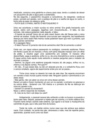 medicado, comprou uma gaiolinha e a levou para casa, tendo o cuidado de deixar
um pouquinho de pão e água para o acidentado.
No dia seguinte, o passarinho recupera a consciência. Ao despertar, vendo-se
preso, cercado por grades, com o pedaço de pão e a vasilha de água no canto, o
bicho põe as asas na cabeça e grita:
- PUTA QUE O PARIU, MATEI O MOTOQUEIRO !!!

Uma vez aconteceu a maior suruba no reino animal. Era girafa transando com
jacaré, zebra com papagaio, lagartixa com rinoceronte,etc... O leão, rei dos
animais, não estava gostando nada daquilo, e falou:
- O bando de animal! Vamo dá um jeito nisso! Assim não dá! Desse jeito o reino
animal vai acabar. Vocês tão fazendo uma suruba sem vergonha, tao espalhando
doença pro reino todo! Pelo menos vocês poderiam fazer que nem o jumento, que
esta usando camisinha!
Aí o papagaio falou:
- O leão! Pera aí! O jumento não tá de camisinha não! Ele tá comendo a cobra!

Certa vez, um rapaz estava passeando no zoológico, comendo azeitonas. Parou
em frente a jaula de um macaco, e ficou com pena daquele macaco com um olhar
de pidão, e resolve jogar uma azeitoninha pro coitado. O macaco olha
desconfiado, pega a azeitona, enfia no cu, da uma cheiradinha e come a azeitona.
O rapaz achou tudo aquilo muito estranho e resolve perguntar para o tratador de
animais o porque.
- Senhor, eu joguei uma azeitona praquele macaco ali, ele pegou, enfiou no cu,
cheirou e só depois comeu. Por que?!?
- Ah não... É que esses dias, eu dei um abacate pra ele, e o coitadinho ficou com
o caroco entalado, agora ele esperimenta antes pra ver se passa...

      Tinha cinco caras no deserto há mais de sete dias. De repente encontram
um camelo e todo mundo queria montar nele. Ninguém queria ir caminhando e um
deles disse:
- Mas gente, não vai caber os cinco em cima desse camelo.
Deram um jeito e foram montando um por um no camelo: o primeiro no pescoço e
os outros atrás... Andaram uns 100 metros e o primeiro da fila se debruça em
cima do camelo e diz:
- Gente!!! O camelo tá chorando!!!
Nisso o último responde de imediato:
- É, mas se eu tirar o pé daqui eu caio!!

      Antigamente, o pessoal cacava tatu enfiando a mão no buraco e puxando o
bicho pelo rabo. Depois, passaram a injetar gás de cozinha, e o bicho saltava fora.
Ficaram tanto tempo usando este sistema, que agora e só tocar a musiquinha do
caminhão do gás, que o tatu pula fora do buraco.

       Tarde da noite, um ladrão entrou numa casa que ele achava que estava
vazia. Com cuidado, na ponta dos pés, atravessou a sala, mas de repente parou,
apavorado, quando ouviu uma voz dizer:



                                       - 15 -
 