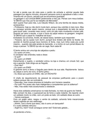 fui até a janela que dá vista para o jardim de entrada e admirei aquela bela
paisagem por alguns minutos, enquanto pensava como é agradável e belo o viver.
Virando-me um pouco, percebi que se encontrava guardado
na garagem o aut omóvel BMW pertencente a meu pai. Pensei com meus botões:
"é ÓBVIO que meu pai foi ao trabalho de Mercedes".
Sem querer ficar para trás, Luis Cláudio Wilson, de uma família de classe média,
acrescentou:
- Professora, hoje eu não dormi muito bem, porque meu colchão é meio duro. Mas
eu consegui acordar assim mesmo, porque pus o despertador do lado da cama
para tocar cedo. Levantei meio zonzo, comi um pão meio muxibento e tomei café.
Quando saí para a escola, vi que o fusca do papai estava na garagem. Imaginei:
"é ÓBVIO que o papai fo i trabalhar de busu".
Embalado na conversa, André, de classe baixa, também quis responder:
- Fessora, oje eu quase num durmí, purquê teve tiroteio até tarde na favela. Só
acordei di manhã purquê tava morreno di fome, mas num tinha nada pra cumê
mesmo... quando oiei pela janela du barracão, vi a minha vó cum jornal dibaxo du
braço e pensei: "é ÓBVIO qui ela vai cagá. Num sabe lê!

O fanho entrou em uma loja de calçados e pediu:
- Eu quero um enis...
O vendedor não entendeu nada e disse:
- O quê?
- Eu quero um ENIS!
Estranhando o sujeito, o vendedor entrou na loja e chamou um crioulo 3x2, que
era o gerente. Este dirigiu-se ao freguês:
- Pois não?
- Eu quero um ENIS!
O gerente sorriu e levou o freguês para dentro de sua sala. Rapidamente baixou
as calças e sorriu de novo. O fanho gritou:
- Eu disse que queria um ENIS, não um KICHUTE!

O chefe de departamento de pessoal da empresa justificando para o jovem
solteiro porque não vai contratá-lo.
- Desculpe, mas nossa empresa só trabalha com homens casados.
- Por quê? Por acaso são mais inteligentes e competentes que os solteiros?
- Não, mas estão mais acostumados a obedecer.

Havia dois soldados americanos na mata fechada, no meio da guerra do Vietnã.
Não comiam há dias, e queixavam-se de fome a cada instante. De repente viram
um soldado morto no chão, com um prato ao lado. Um soldado disse ao outro:
- Vamos averiguar.
Com um golpe veloz, rasgou o ventre do soldado, achando farta macarronada
recém ingerida em seu estômago:
- Ahhhh, com a fome que estou, isto é como um banquete!!
E o outro soldado retrucou:
- Arght! Eu, hein? Você consegue comer isto? Está todo gelado...

Já perdendo a fome...


                                     - 125 -
 