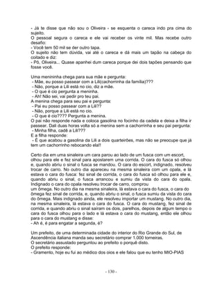 - Já te disse que não sou o Oliveira - se esquenta o careca indo pra cima do
sujeito.
O pessoal segura o careca e ele vai receber os vinte mil. Mas recebe outro
desafio:
- Você tem 50 mil se der outro tapa.
O sujeito não tem dúvida, vai até o careca e dá mais um tapão na cabeça do
coitado e diz:
- Pô, Oliveira... Quase apanhei dum careca porque dei dois tapões pensando que
fosse você.

Uma menininha chega para sua mãe e pergunta:
 - Mãe, eu posso passear com a Lili(cachorrinha da família)???
 - Não, porque a Lili está no cio, diz a mãe.
 - O que é cio pergunta a meninha.
 - Ah! Não sei, vai pedir pro teu pai.
A menina chega para seu pai e pergunta:
 - Pai eu posso passear com a Lili??
 - Não, porque a Lili está no cio.
 - O que é cio???? Pergunta a menina.
O pai não responde nada e coloca gasolina no focinho da cadela e deixa a filha ir
passear. Dali duas horas volta só a menina sem a cachorrinha e seu pai pergunta:
 - Minha filha, cadê a Lili???
E a filha responde:
 - É que acabou a gasolina da Lili a dois quarteirões, mas não se preocupe que já
tem um cachorrinho rebocando ela!!

Certo dia em uma sinaleira um cara parou ao lado de um fusca com um escort,
olhou para ele e fez sinal para apostarem uma corrida. O cara do fusca só olhou
e, quando abriu o sinal o fusca se mandou. O cara do escort, indignado, resolveu
trocar de carro. No outro dia apareceu na mesma sinaleira com um opala, e lá
estava o cara do fusca: fez sinal de corrida, o cara do fusca só olhou para ele e,
quando abriu o sinal, o fusca arrancou e sumiu da vista do cara do opala.
Indignado o cara do opala resolveu trocar de carro, comprou
um ômega. No outro dia na mesma sinaleira, lá estava o cara do fusca, o cara do
ômega fez sinal de corrida, e, quando abriu o sinal, o fusca sumiu da vista do cara
do ômega. Mais indignado ainda, ele resolveu importar um mustang. No outro dia,
na mesma sinaleira, lá estava o cara do fusca. O cara do mustang, fez sinal de
corrida, e quando abriu o sinal saíram os dois, parelhos, depois de algum tempo o
cara do fusca olhou para o lado e lá estava o cara do mustang, então ele olhou
para o cara do mustang e disse:
- Ah é, é para engatar a segunda, é?

Um prefeito, de uma determinada cidade do interior do Rio Grande do Sul, de
Ascendência italiana manda seu secretário comprar 1.000 torneiras.
O secretário assustado perguntou ao prefeito o porquê disto.
O prefeito responde:
- Gramento, hoje eu fui ao médico dos oios e ele falou que eu tenho MIO-PIAS



                                      - 130 -
 