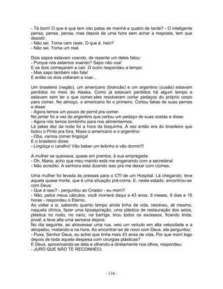 - Tá bom! O que é que tem oito patas de manhã e quatro de tarde? - O inteligente
pensa, pensa, pensa, mas depois de uma hora sem achar a resposta, tem que
desistir:
- Não sei. Toma cem reais. O que é, hein?
- Não sei. Toma um real.

Dois sapos estavam voando, de repente um deles falou:
- Porque nós estamos voando? Sapo não voa!
E os dois começaram a cair. O outro respondeu a tempo:
- Mas sapo também não fala!
E então os dois voltaram a voar...

Um brasileiro (negão), um americano (brancão) e um argentino (cusão) estavam
perdidos no meio do Alaska. Como já estavam perdidos há algum tempo e
estavam sem ter o que comer,eles resolveram cortar pedaços do próprio corpo
para comer. No almoço, o americano foi o primeiro. Cortou fatias de suas pernas
e disse:
- Agora temos um pouco de pernil pra comer.
No jantar foi a vez do argentino que cortou um pedaço de suas costas e disse:
- Agora nós temos lombinho para nos alimentarmos.
Lá pelas dez da noite foi a hora da boquinha. A vez então era do brasileiro que
botou o Pinto pra fora. Nisso o americano e o argentino:
- Oba, vamos comer lingüiça!
E o brasileiro disse:
- Lingüiça o caralho! Vão beber um leitinho e vão dormir!!!

A mulher se queixava, quase em prantos, à sua empregada:
- Oh, Maria, acho que meu marido está me enganando com a secretária!
- Não acredito. A senhora está dizendo isso pra me deixar com ciúmes.

Uma mulher foi levada às pressas para o CTI de um Hospital. Lá chegando, teve
aquela quase morte, que é uma situação pré-coma. E, neste estado, encontrou-se
com Deus:
- Que é isso? - perguntou ao Criador - eu morri?
- Não, pelos meus cálculos, você morrerá daqui a 43 anos, 8 meses, 9 dias e 16
horas - respondeu o Eterno.
Ao voltar a si, sabendo quanto tempo ainda tinha de vida, resolveu, ali mesmo,
naquela clínica, fazer uma lipoaspiração, uma plástica de restauração dos seios,
plástica no rosto, no nariz, na barriga, tirou todos os excessos, ficando linda,
jovial, e teve alta uma semana depois.
No dia seguinte, ao atravessar uma rua, veio um veículo em alta velocidade e a
atropelou, matando-a na hora. Ao encontrar-se de novo com Deus, ela perguntou:
- Puxa, Senhor Deus, eu achei que tinha mais 43 anos de vida. Por que morri logo
depois de toda aquela despesa com cirurgias plásticas?
E Deus, aproximando-se dela e olhando-a diretamente nos olhos, respondeu:
- JURO QUE NÃO TE RECONHECI.




                                     - 138 -
 