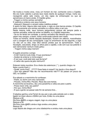 Há muitos e muitos anos, viveu um homem do mar, conhecido como o Capitão.
Ele era muito valente e jamais teve medo diante de qualquer inimigo. Certa vez,
navegando pelos sete mares, um dos vigias da embarcação viu que se
aproximava um barco pirata. O Capitão gritou:
 -Tragam a minha camisa vermelha!
E vestindo-a ordenou aos seus homens:
 -Ataquem! Ataquem e vençam estes malditos piratas!
E assim foi feito. Alguns dias mais tarde, o vigia viu dois barcos piratas. O Capitão
pediu novamente sua camisa vermelha e a vitória voltou a ser sua.
Nesta mesma noite, seus homens perguntaram porque ele sempre pedia a
camisa vermelha, antes de entrar na batalha, e o Capitão respondeu:
- Se eu for ferido em combate, a camisa vermelha não deixará que meus homens
vejam meu sangue, e assim, todos continuarão lutando sem medo.
Todos os homens, diante daquela declaração, ficaram em silêncio, maravilhados
com a coragem de seu comandante. Logo no amanhecer do dia seguinte, o vigia
viu não um ou dois, mas DEZ barcos piratas que se aproximavam. Toda a
tripulação, assustada, dirigiu os olhos para o capitão, e ele com sua voz potente e
sem demonstrar nenhum medo gritou:
 - Tragam minha calça marrom!

O sujeito encontra o amigo:
- O Zé! Você tá muito triste. O que aconteceu?
- Acabei de enterrar a minha sogra !
- E por que; você está todo sujo de terra?
- A velha não queria de jeito nenhum!!!

Estavam todos reunidos: Era a festa dos asteriscos ( * ), quando chegou na
festa o ponto final (.)
- Qualé, ponto final ( . )????? Essa festa é nossa!!! Vai dando o fora daqui!!!
- Que isso galera!!! Não tão me reconhecendo não??? Só passei um pouco de
GEL no Cabelo!

Era sábado e a menininha foi confessar:
- Padre, eu dormi com meu namorado.
- Pecado, minha filha. Pecado. Reza dez ave-marias.
A menininha se levantou, deu uma paradinha e voltou-se para o padre.
- Posso rezar vinte, seu padre?
- Por que, minha filha?
- É que a gente vai passar este fim de semana fora...

O playboy ganhou uma Ferrari do seu pai e saiu pela estrada com o rádio
ligado na maior altura a 300Km por hora. Então viu uma placa:
Reduza a 80
Ele ficou @#$% e seguiu viagem, logo viu uma placa:
Reduza a 50
Ele ficou mais @#$% ainda e logo avistou uma placa:
Reduza 30
Logo depois ele chegou em uma cidadezinha e avistou mais uma placa:


                                       - 139 -
 
