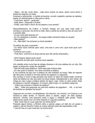 - Olavo - diz ela, muito séria -, exijo bons modos na cama, assim como tenho o
direito de exigi-los na mesa.
Surpreso e aborrecido, o marido se levanta, vai até o espelho, penteia os cabelos,
passa um desodorante e volta para a cama.
- Tudo bem, agora? - pergunta!
- Está ótimo - responde a mulher.
- Então, quer fazer o favor de me passar a sua xoxota?

Desconfiadíssimo da mulher, o homem chegou em sua casa mais cedo e
começou a procurar, de arma na mão. Abriu a porta do armário e deu de cara com
o amante dela:
- O que você está fazendo aí?
- Eu vim dedetizar o armário... As traças estão comendo todas as roupas!
- Mas pelado?
- Ih... Não falei? Já comeram a minha também!

O médico diz para o paciente :
- Eu tenho duas notícias para você, uma boa e uma ruim, qual você quer ouvir
primeiro?
- Comece com a pior...
- Tudo bem, você teve as duas pernas que não sentia amputadas...

- Ohh!! Depois dessa qual a boa?
- O paciente ao lado quer comprar seus sapatos...

Um cidadão entra numa loja de artigos diversos e vê uma estátua de um rato. Ele
gosta, e pergunta o preço ao vendedor.
- São 50 reais pela estátua e 1000 reais pela história dela.
- Eu não quero a história. Vou levar somente a estátua.
E sai contente da loja com a estátua do rato embaixo do braço. Mas de repente
ele olha para os lados e vê ratos saindo de esgotos e o seguindo.
Ele começa a correr e logo percebe que todos os ratos da cidade estão correndo
atrás da estátua do rato que está nos seus braços. Desesperado e sem saída, ele
chega ao cais e joga a estátua dentro da água. Logo, todos os ratos pulam atrás
da estátua e morrem afogados. O homem volta à loja, e o vendedor pergunta:
 - Voltou pra comprar a história da estátua?
 - Não... Voltei pra perguntar se você tem estátua de pagodeiro ... Há... e se tiver
de funkeiro eu também irei levar!!!

Viajavam em um trem: um Brasiliense, Um Gaucho, Um mineiro, um Carioca e um
Goiano.La pelas tantas, O Gaucho abriu a sacola, pegou um belo pedaço
decarne, mordeu uma pequena parte e jogou o restante pela janela. Todos
observaram aquilo com um certo espanto e o gaucho justificou:
"- Bah, tche! Isso é o que mais tem na minha terra!"
Passado algum tempo, o Mineiro abriu a sacola, pegou um belo de um queijo e
repetiu o ato do Gaucho.Todos os outros olharam para ele espantados e ele:
"- Uai sô! Isso é o que mais tem na minha terra"



                                      - 141 -
 